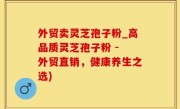 外贸卖灵芝孢子粉_高品质灵芝孢子粉 - 外贸直销，健康养生之选)