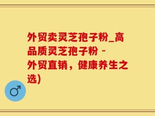 外贸卖灵芝孢子粉_高品质灵芝孢子粉 - 外贸直销，健康养生之选)