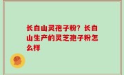 长白山灵孢子粉？长白山生产的灵芝孢子粉怎么样