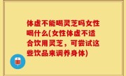 体虚不能喝灵芝吗女性喝什么(女性体虚不适合饮用灵芝，可尝试这些饮品来调养身体)