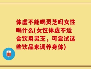 体虚不能喝灵芝吗女性喝什么(女性体虚不适合饮用灵芝，可尝试这些饮品来调养身体)