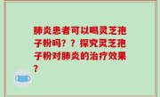 肺炎患者可以喝灵芝孢子粉吗？？探究灵芝孢子粉对肺炎的治疗效果？