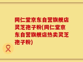 同仁堂京东自营旗舰店灵芝孢子粉(同仁堂京东自营旗舰店热卖灵芝孢子粉)