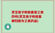 灵芝孢子粉胶囊是乙类药吗(灵芝孢子粉胶囊被归类为乙类药品)