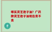 哪买灵芝孢子油？广药牌灵芝孢子油现在贵不贵