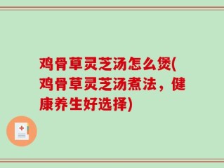 鸡骨草灵芝汤怎么煲(鸡骨草灵芝汤煮法，健康养生好选择)