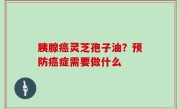 胰腺癌灵芝孢子油？预防癌症需要做什么