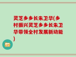 灵芝乡乡长朱卫华(乡村振兴灵芝乡乡长朱卫华带领全村发展新动能)