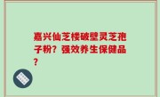 嘉兴仙芝楼破壁灵芝孢子粉？强效养生保健品？