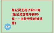 象记灵芝孢子粉60克(象记灵芝孢子粉60克——滋补养生的好选择)