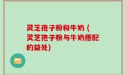 灵芝孢子粉和牛奶 (灵芝孢子粉与牛奶搭配的益处)