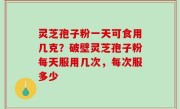 灵芝孢子粉一天可食用几克？破壁灵芝孢子粉每天服用几次，每次服多少