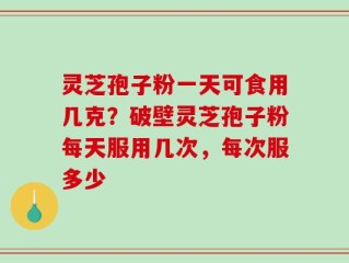 灵芝孢子粉一天可食用几克？破壁灵芝孢子粉每天服用几次，每次服多少