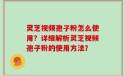 灵芝视频孢子粉怎么使用？详细解析灵芝视频孢子粉的使用方法？