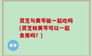 灵芝与黄芩能一起吃吗(灵芝和黄芩可以一起食用吗？)