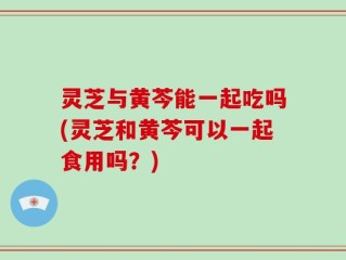 灵芝与黄芩能一起吃吗(灵芝和黄芩可以一起食用吗？)