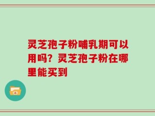 灵芝孢子粉哺乳期可以用吗？灵芝孢子粉在哪里能买到