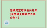无柄灵芝可以生长几年(无柄灵芝能够生长多少年？)