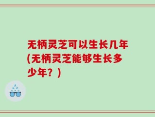 无柄灵芝可以生长几年(无柄灵芝能够生长多少年？)