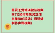 黑灵芝煲鸡汤做法视频窍门(如何用黑灵芝炖出美味的鸡汤？附详细制作步骤视频)