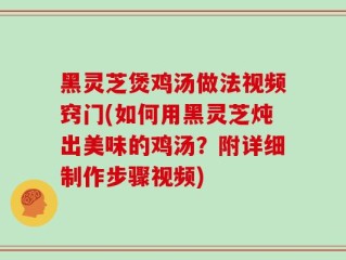 黑灵芝煲鸡汤做法视频窍门(如何用黑灵芝炖出美味的鸡汤？附详细制作步骤视频)