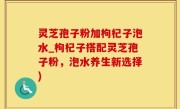 灵芝孢子粉加枸杞子泡水_枸杞子搭配灵芝孢子粉，泡水养生新选择)
