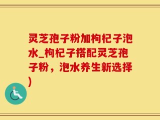 灵芝孢子粉加枸杞子泡水_枸杞子搭配灵芝孢子粉，泡水养生新选择)