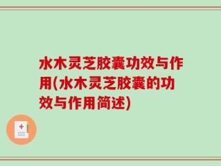 水木灵芝胶囊功效与作用(水木灵芝胶囊的功效与作用简述)