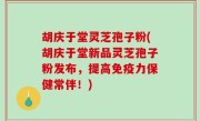 胡庆于堂灵芝孢子粉(胡庆于堂新品灵芝孢子粉发布，提高免疫力保健常伴！)