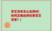 灵芝泡茶怎么选择好(如何正确选择优质灵芝泡茶？)
