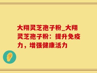 大翔灵芝孢子粉_大翔灵芝孢子粉：提升免疫力，增强健康活力