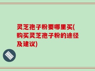 灵芝孢子粉要哪里买(购买灵芝孢子粉的途径及建议)
