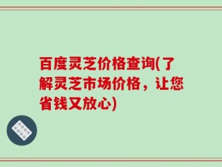 百度灵芝价格查询(了解灵芝市场价格，让您省钱又放心)