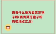 西青什么地方卖灵芝孢子粉(西青灵芝孢子粉购买地点汇总)