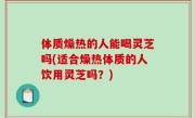 体质燥热的人能喝灵芝吗(适合燥热体质的人饮用灵芝吗？)