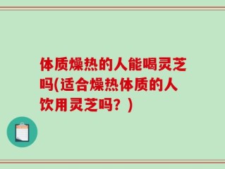 体质燥热的人能喝灵芝吗(适合燥热体质的人饮用灵芝吗？)