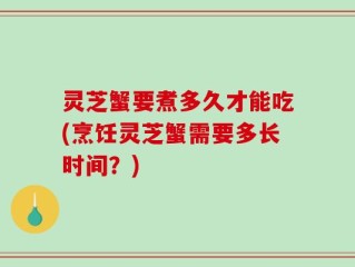 灵芝蟹要煮多久才能吃(烹饪灵芝蟹需要多长时间？)