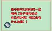 孢子粉可以和驼奶一起喝吗 (孢子粉和驼奶有没有冲突？喝起来有什么效果？)