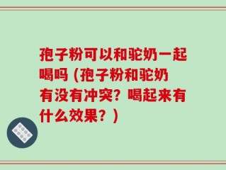孢子粉可以和驼奶一起喝吗 (孢子粉和驼奶有没有冲突？喝起来有什么效果？)