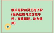 猴头菇粉和灵芝孢子粉(猴头菇粉与灵芝孢子粉：双重保健，助力健康)
