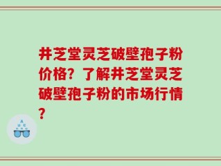 井芝堂灵芝破壁孢子粉价格？了解井芝堂灵芝破壁孢子粉的市场行情？