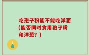 吃孢子粉能不能吃洋葱(能否同时食用孢子粉和洋葱？)