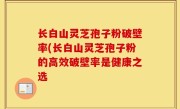 长白山灵芝孢子粉破壁率(长白山灵芝孢子粉的高效破壁率是健康之选