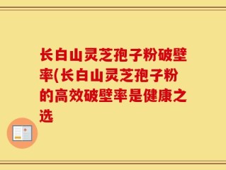 长白山灵芝孢子粉破壁率(长白山灵芝孢子粉的高效破壁率是健康之选