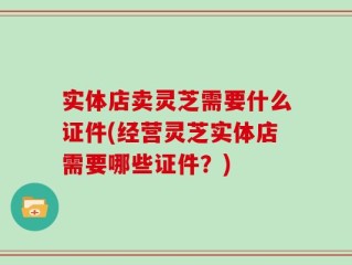 实体店卖灵芝需要什么证件(经营灵芝实体店需要哪些证件？)