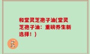 和堂灵芝孢子油(堂灵芝孢子油：重磅养生新选择！)
