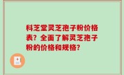 科芝堂灵芝孢子粉价格表？全面了解灵芝孢子粉的价格和规格？
