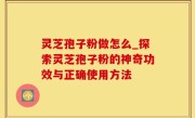灵芝孢子粉做怎么_探索灵芝孢子粉的神奇功效与正确使用方法