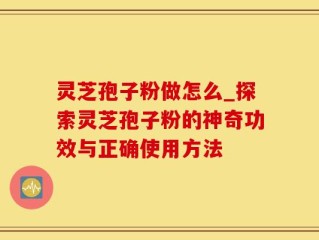 灵芝孢子粉做怎么_探索灵芝孢子粉的神奇功效与正确使用方法