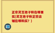 正宗灵芝孢子粉在哪里买(灵芝孢子粉正宗店铺在哪购买？)